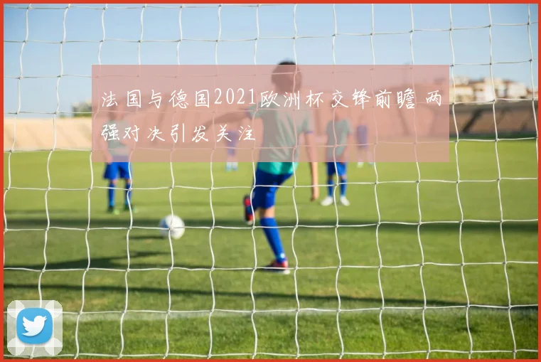 法国与德国2021欧洲杯交锋前瞻 两强对决引发关注