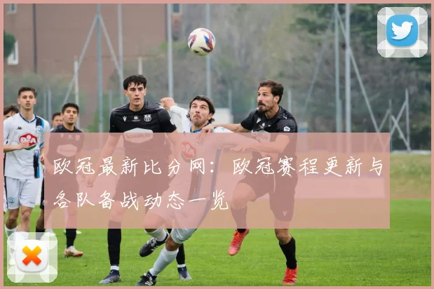 欧冠最新比分网：欧冠赛程更新与各队备战动态一览