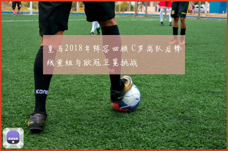 皇马2018年阵容回顾 C罗离队后锋线重组与欧冠卫冕挑战