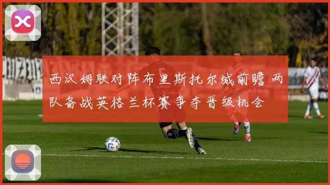 西汉姆联对阵布里斯托尔城前瞻 两队备战英格兰杯赛争夺晋级机会
