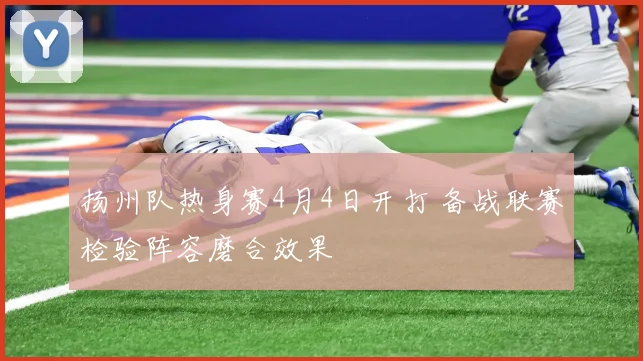 扬州队热身赛4月4日开打 备战联赛检验阵容磨合效果