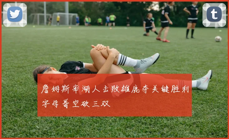 詹姆斯率湖人击败雄鹿夺关键胜利字母哥空砍三双