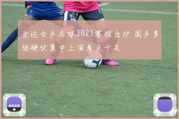 全运会乒乓球2021赛程出炉 国乒多场硬仗集中上演看点十足