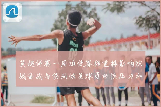 英超停赛一周迫使赛程重排影响欧战备战与伤病恢复球员轮换压力加大