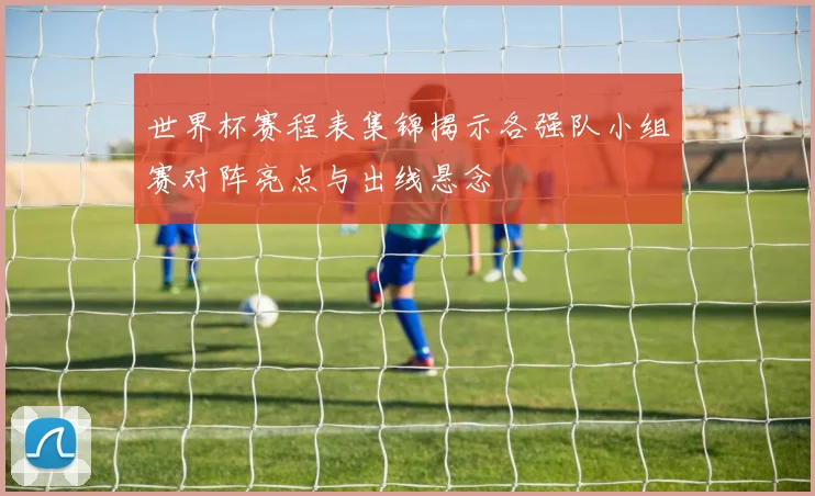 世界杯赛程表集锦揭示各强队小组赛对阵亮点与出线悬念