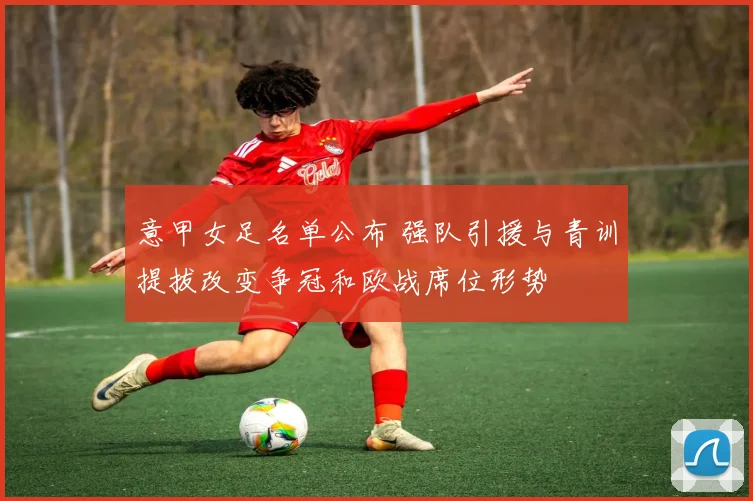 意甲女足名单公布 强队引援与青训提拔改变争冠和欧战席位形势