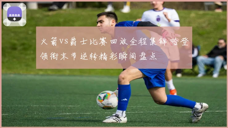 火箭vs爵士比赛回放全程集锦 哈登领衔末节逆转精彩瞬间盘点