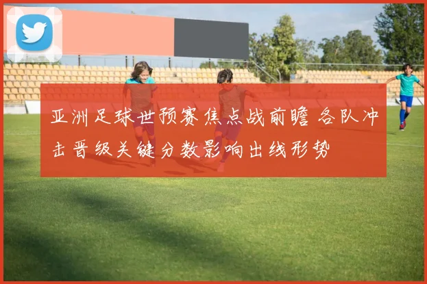 亚洲足球世预赛焦点战前瞻 各队冲击晋级关键分数影响出线形势