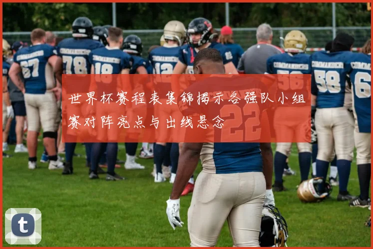 世界杯赛程表集锦揭示各强队小组赛对阵亮点与出线悬念