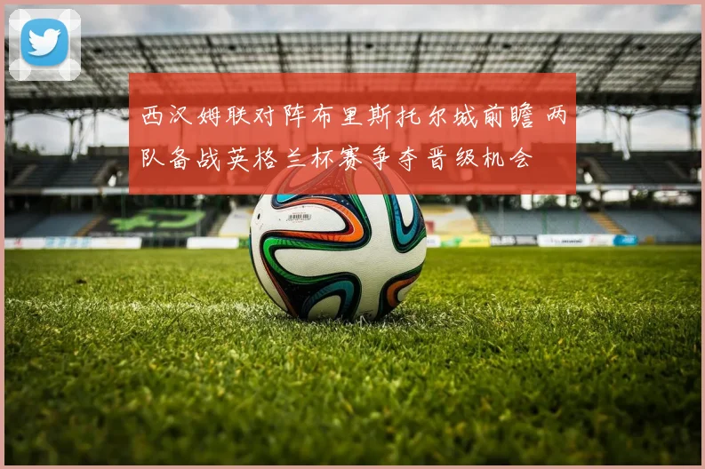 西汉姆联对阵布里斯托尔城前瞻 两队备战英格兰杯赛争夺晋级机会