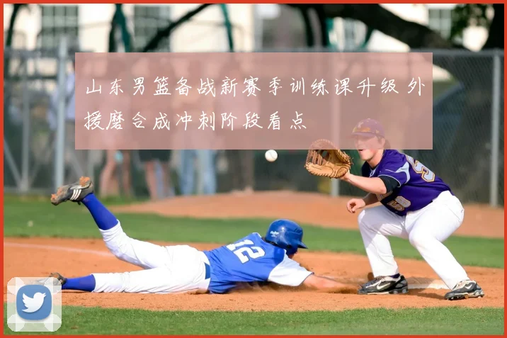 山东男篮备战新赛季训练课升级 外援磨合成冲刺阶段看点