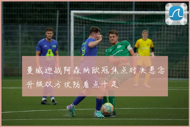 曼城迎战阿森纳欧冠焦点对决悬念升级双方攻防看点十足