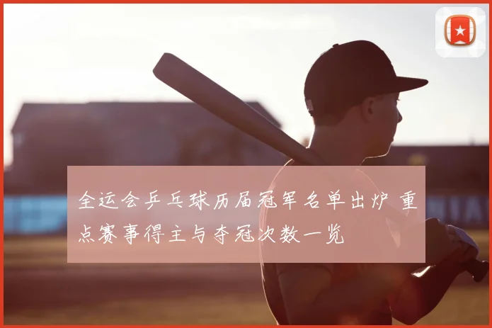 全运会乒乓球历届冠军名单出炉 重点赛事得主与夺冠次数一览