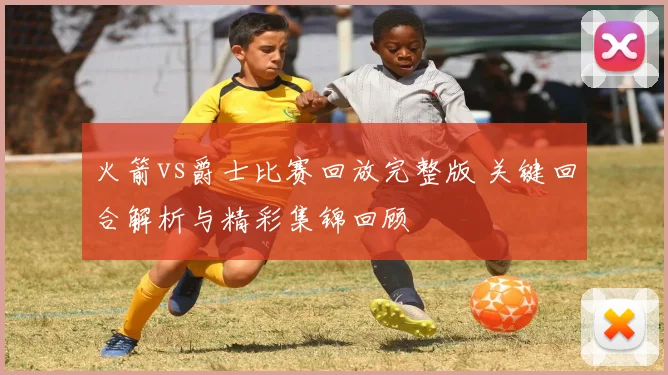 火箭vs爵士比赛回放完整版 关键回合解析与精彩集锦回顾