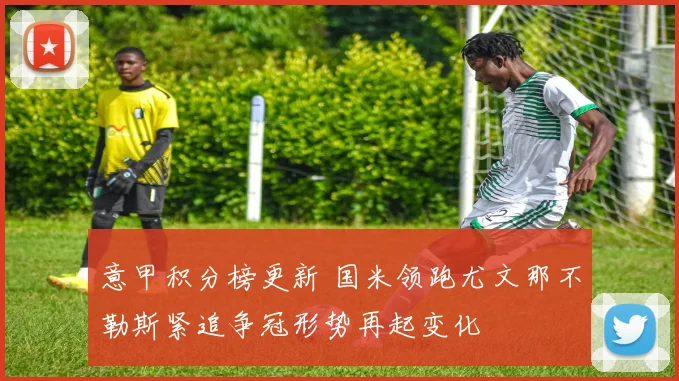 意甲积分榜更新 国米领跑尤文那不勒斯紧追争冠形势再起变化