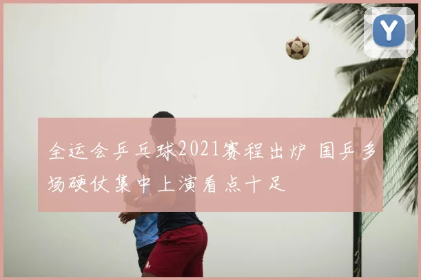 全运会乒乓球2021赛程出炉 国乒多场硬仗集中上演看点十足