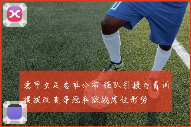 意甲女足名单公布 强队引援与青训提拔改变争冠和欧战席位形势
