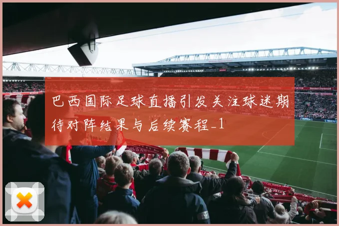 巴西国际足球直播引发关注球迷期待对阵结果与后续赛程_1