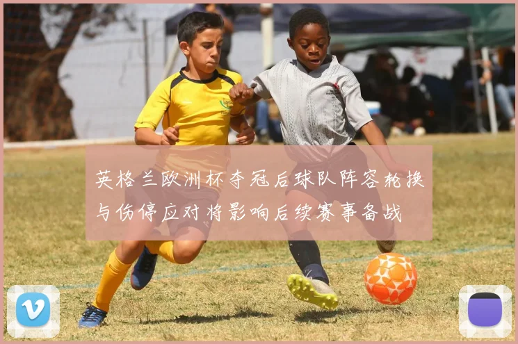英格兰欧洲杯夺冠后球队阵容轮换与伤停应对将影响后续赛事备战