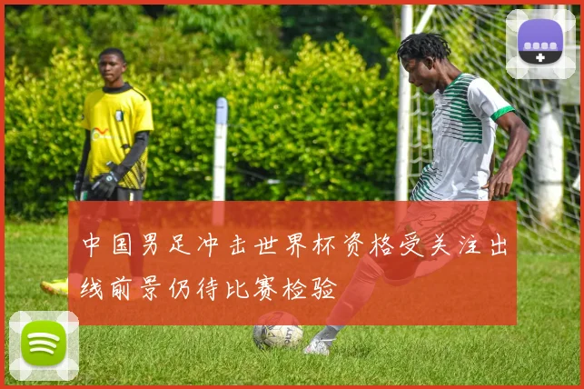 中国男足冲击世界杯资格受关注出线前景仍待比赛检验