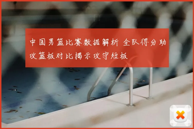 中国男篮比赛数据解析 全队得分助攻篮板对比揭示攻守短板