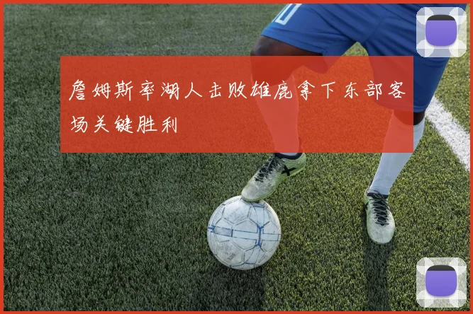 詹姆斯率湖人击败雄鹿拿下东部客场关键胜利