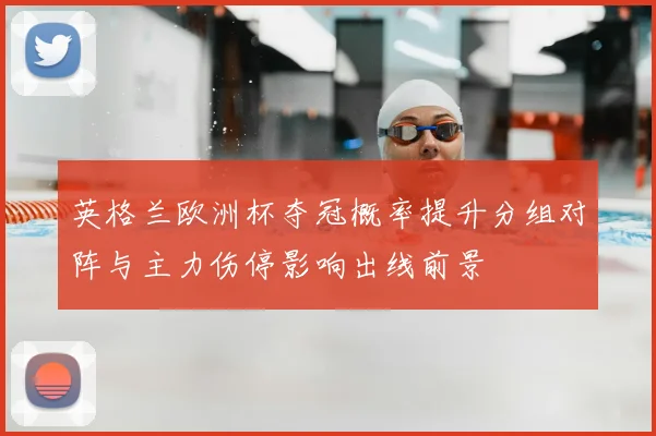 英格兰欧洲杯夺冠概率提升分组对阵与主力伤停影响出线前景