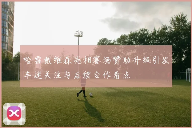哈雷戴维森亮相赛场赞助升级引发车迷关注与后续合作看点