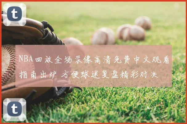 NBA回放全场录像高清免费中文观看指南出炉 方便球迷复盘精彩对决