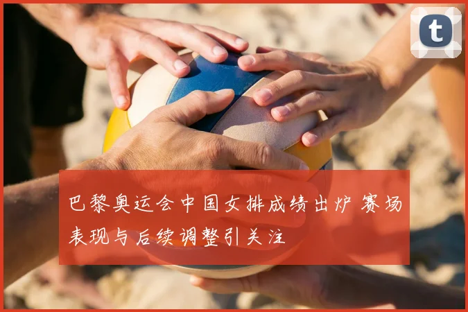 巴黎奥运会中国女排成绩出炉 赛场表现与后续调整引关注
